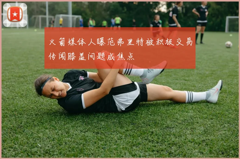 火箭媒体人曝范弗里特被积极交易传闻膝盖问题成焦点