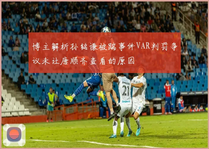 博主解析孙铭谦被踹事件VAR判罚争议未让唐顺齐查看的原因