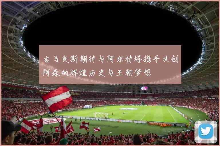 吉马良斯期待与阿尔特塔携手共创阿森纳辉煌历史与王朝梦想