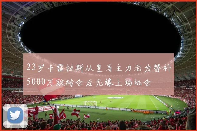 23岁卡雷拉斯从皇马主力沦为替补5000万欧转会后无缘上场机会