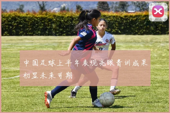 中国足球上半年表现亮眼青训成果初显未来可期