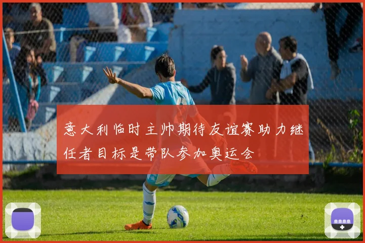 意大利临时主帅期待友谊赛助力继任者目标是带队参加奥运会