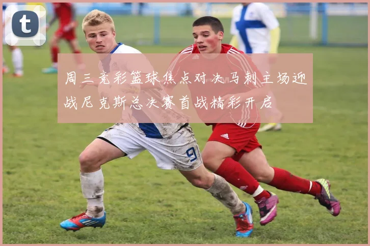 周三竞彩篮球焦点对决马刺主场迎战尼克斯总决赛首战精彩开启