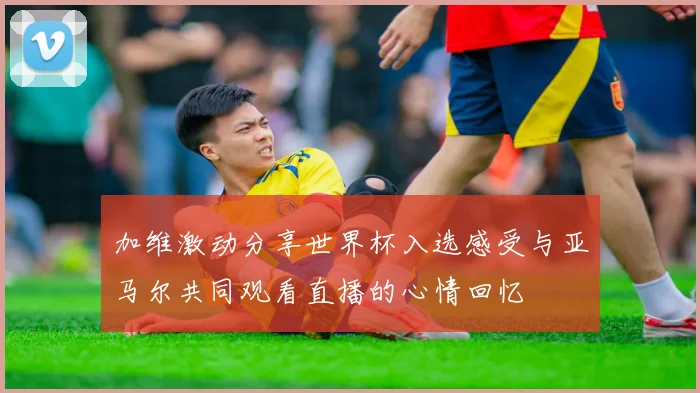 加维激动分享世界杯入选感受与亚马尔共同观看直播的心情回忆
