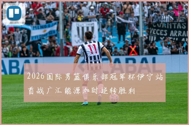 2026国际男篮俱乐部冠军杯伊宁站首战广汇能源加时逆转胜利