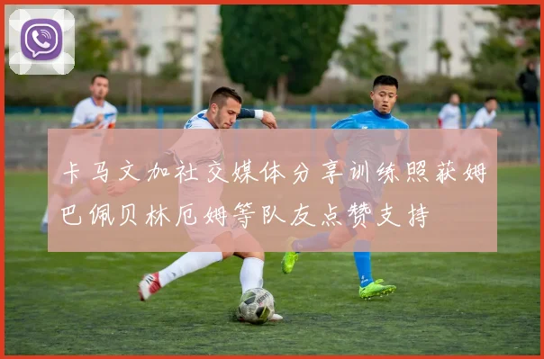 卡马文加社交媒体分享训练照获姆巴佩贝林厄姆等队友点赞支持