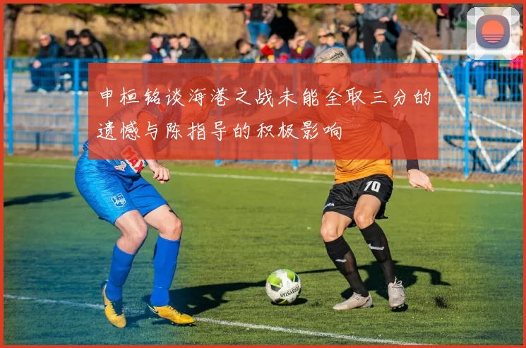 申桓铭谈海港之战未能全取三分的遗憾与陈指导的积极影响