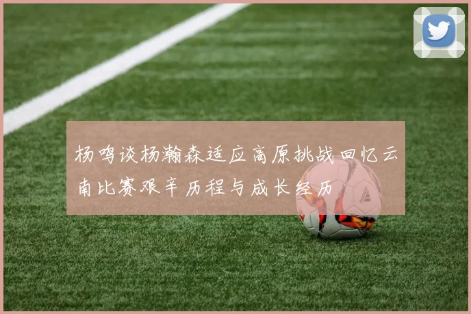 杨鸣谈杨瀚森适应高原挑战回忆云南比赛艰辛历程与成长经历