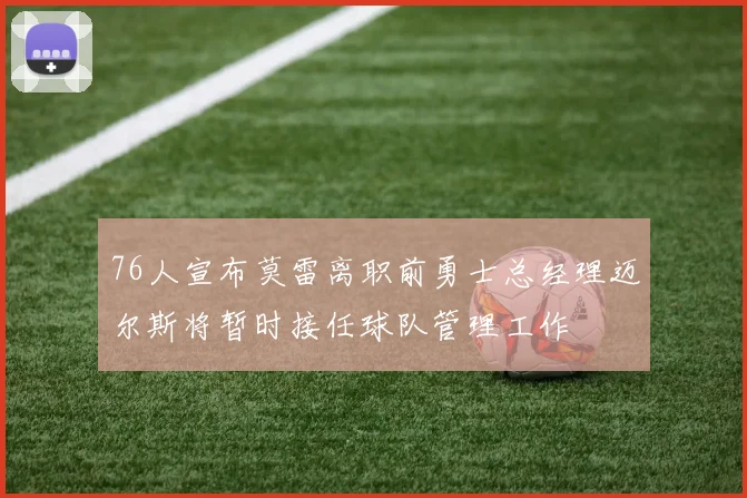76人宣布莫雷离职前勇士总经理迈尔斯将暂时接任球队管理工作