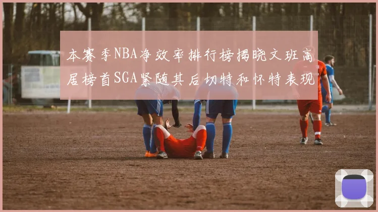 本赛季NBA净效率排行榜揭晓文班高居榜首SGA紧随其后切特和怀特表现出色