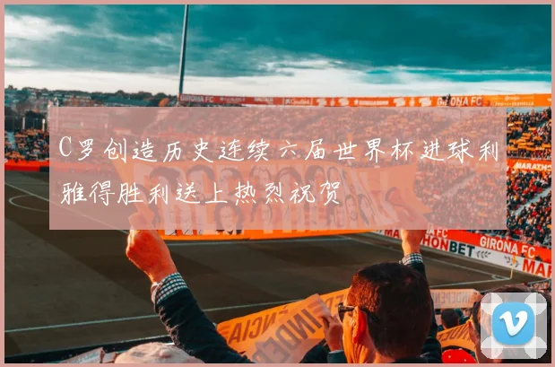 C罗创造历史连续六届世界杯进球利雅得胜利送上热烈祝贺