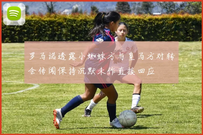 罗马诺透露小蜘蛛方与皇马方对转会传闻保持沉默未作直接回应
