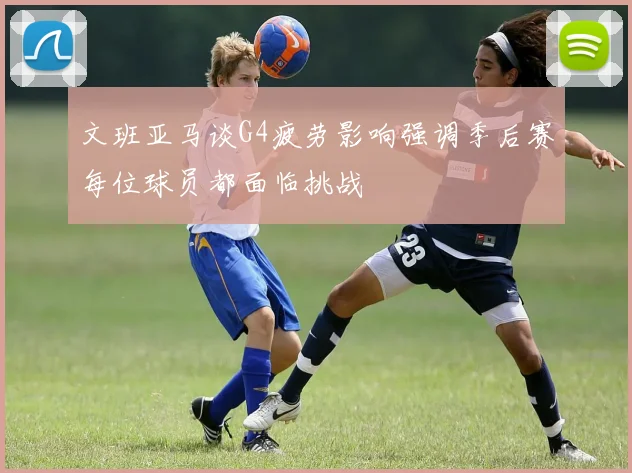 文班亚马谈G4疲劳影响强调季后赛每位球员都面临挑战