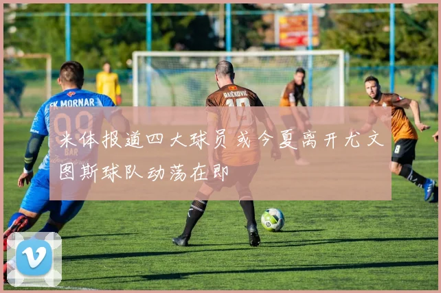 米体报道四大球员或今夏离开尤文图斯球队动荡在即