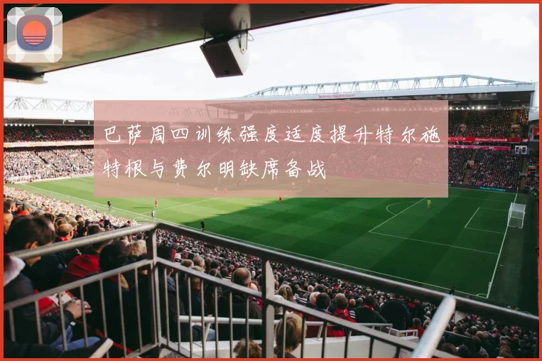 巴萨周四训练强度适度提升特尔施特根与费尔明缺席备战
