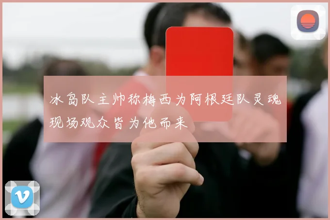 冰岛队主帅称梅西为阿根廷队灵魂现场观众皆为他而来