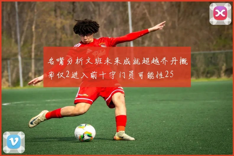 名嘴分析文班未来成就超越乔丹概率仅2进入前十守门员可能性25