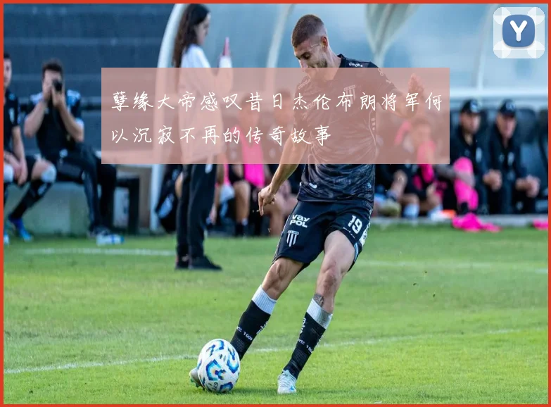 孽缘大帝感叹昔日杰伦布朗将军何以沉寂不再的传奇故事