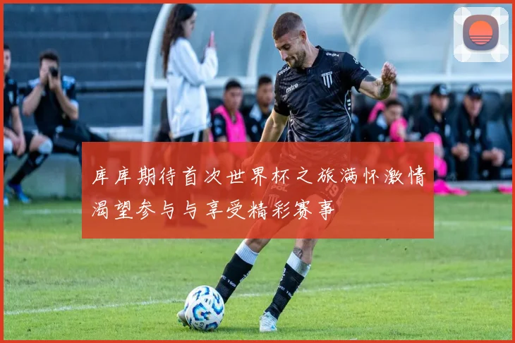 库库期待首次世界杯之旅满怀激情渴望参与与享受精彩赛事